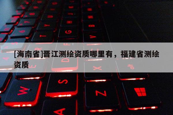 [海南省]晉江測繪資質(zhì)哪里有，福建省測繪資質(zhì)