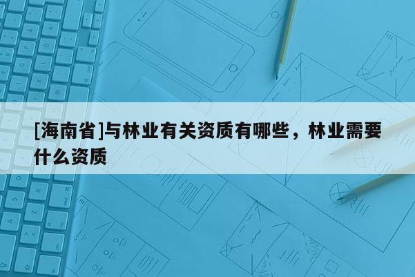 [海南省]與林業(yè)有關(guān)資質(zhì)有哪些，林業(yè)需要什么資質(zhì)