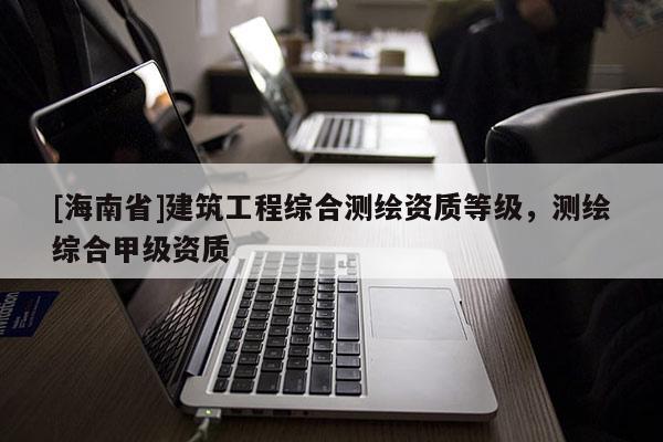 [海南省]建筑工程綜合測繪資質(zhì)等級，測繪綜合甲級資質(zhì)
