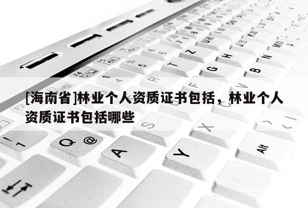 [海南省]林業(yè)個人資質(zhì)證書包括，林業(yè)個人資質(zhì)證書包括哪些