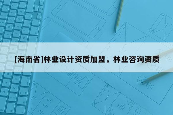 [海南省]林業(yè)設(shè)計資質(zhì)加盟，林業(yè)咨詢資質(zhì)