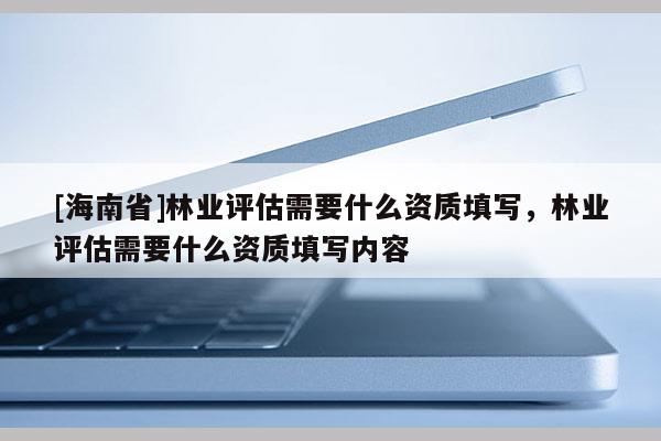 [海南省]林業(yè)評(píng)估需要什么資質(zhì)填寫，林業(yè)評(píng)估需要什么資質(zhì)填寫內(nèi)容