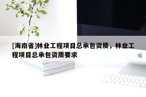 [海南省]林業(yè)工程項目總承包資質(zhì)，林業(yè)工程項目總承包資質(zhì)要求