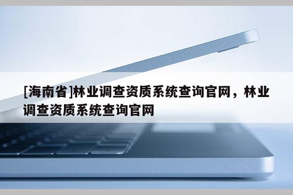 [海南省]林業(yè)調(diào)查資質(zhì)系統(tǒng)查詢官網(wǎng)，林業(yè)調(diào)查資質(zhì)系統(tǒng)查詢官網(wǎng)