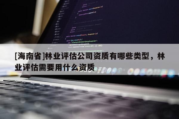 [海南省]林業(yè)評估公司資質(zhì)有哪些類型，林業(yè)評估需要用什么資質(zhì)