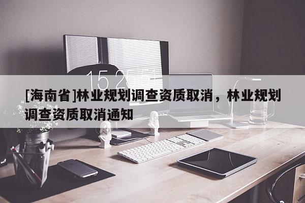 [海南省]林業(yè)規(guī)劃調(diào)查資質(zhì)取消，林業(yè)規(guī)劃調(diào)查資質(zhì)取消通知