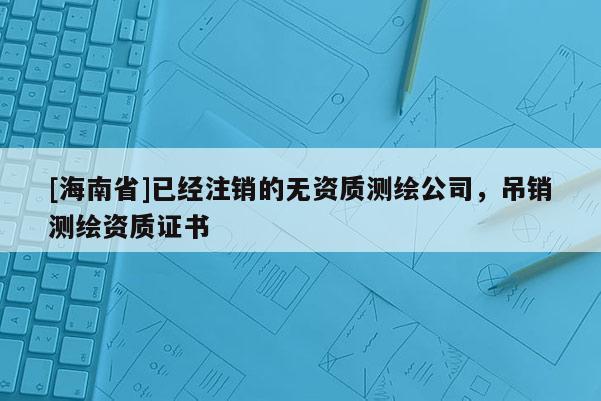 [海南省]已經(jīng)注銷的無(wú)資質(zhì)測(cè)繪公司，吊銷測(cè)繪資質(zhì)證書(shū)