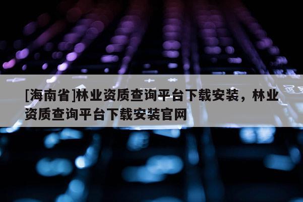 [海南省]林業(yè)資質(zhì)查詢平臺下載安裝，林業(yè)資質(zhì)查詢平臺下載安裝官網(wǎng)