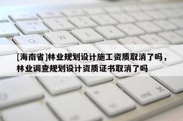 [海南省]林業(yè)規(guī)劃設(shè)計(jì)施工資質(zhì)取消了嗎，林業(yè)調(diào)查規(guī)劃設(shè)計(jì)資質(zhì)證書(shū)取消了嗎