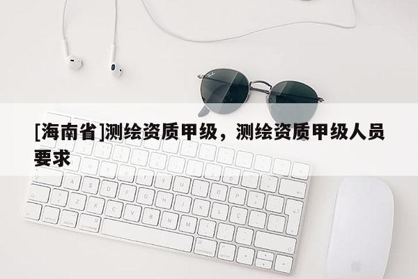 [海南省]測繪資質(zhì)甲級(jí)，測繪資質(zhì)甲級(jí)人員要求