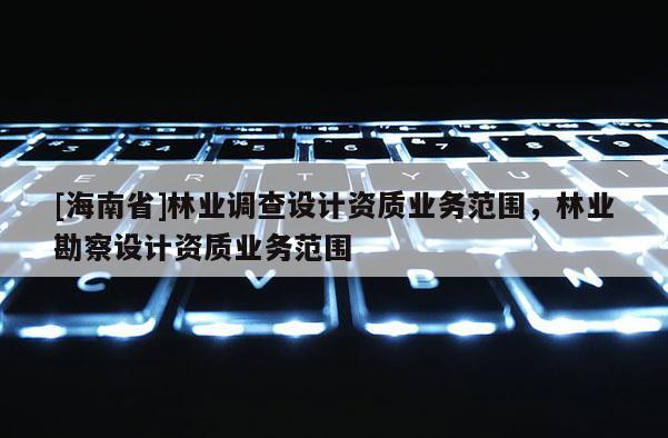 [海南省]林業(yè)調(diào)查設(shè)計資質(zhì)業(yè)務(wù)范圍，林業(yè)勘察設(shè)計資質(zhì)業(yè)務(wù)范圍