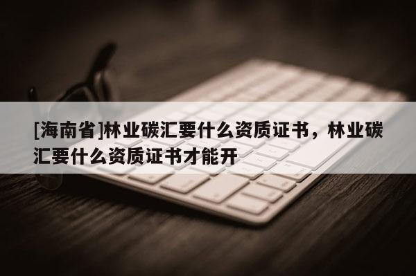 [海南省]林業(yè)碳匯要什么資質(zhì)證書，林業(yè)碳匯要什么資質(zhì)證書才能開