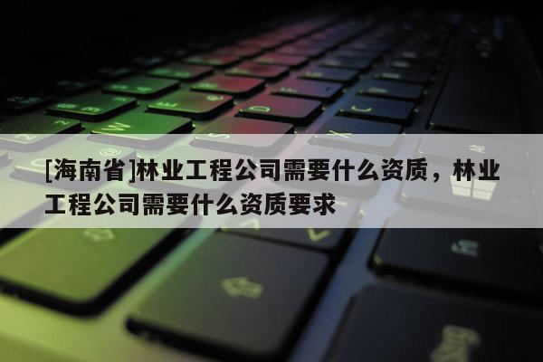 [海南省]林業(yè)工程公司需要什么資質(zhì)，林業(yè)工程公司需要什么資質(zhì)要求