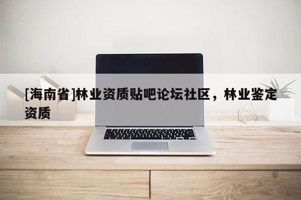 [海南省]林業(yè)資質貼吧論壇社區(qū)，林業(yè)鑒定資質