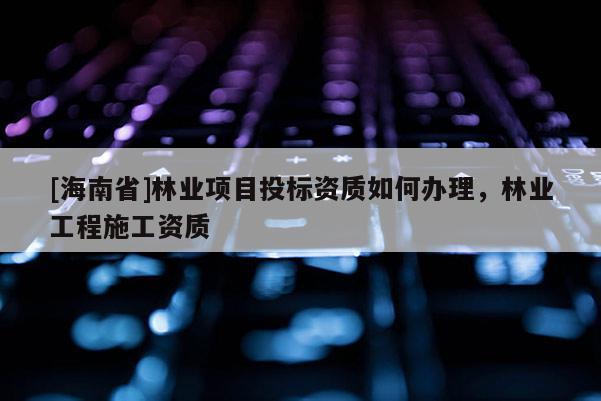 [海南省]林業(yè)項目投標(biāo)資質(zhì)如何辦理，林業(yè)工程施工資質(zhì)