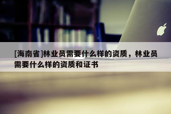 [海南省]林業(yè)員需要什么樣的資質(zhì)，林業(yè)員需要什么樣的資質(zhì)和證書(shū)