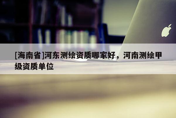 [海南省]河?xùn)|測繪資質(zhì)哪家好，河南測繪甲級資質(zhì)單位