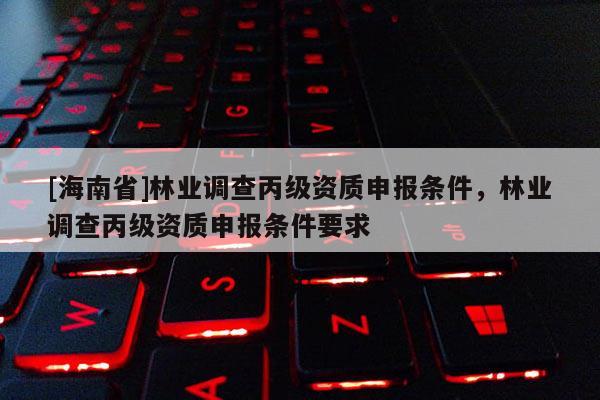 [海南省]林業(yè)調(diào)查丙級資質(zhì)申報條件，林業(yè)調(diào)查丙級資質(zhì)申報條件要求