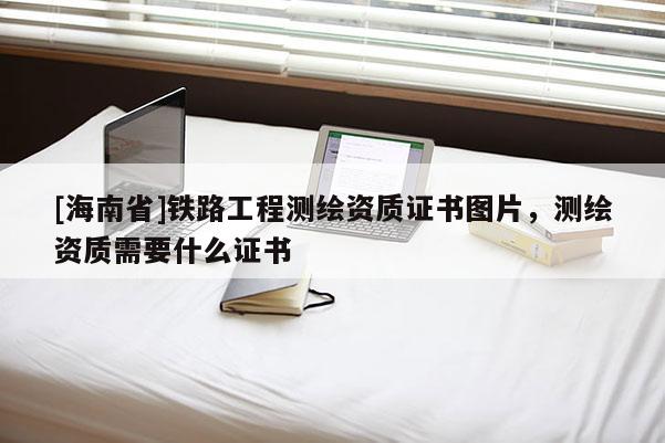 [海南省]鐵路工程測(cè)繪資質(zhì)證書圖片，測(cè)繪資質(zhì)需要什么證書