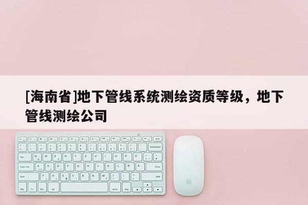 [海南省]地下管線系統(tǒng)測繪資質(zhì)等級，地下管線測繪公司