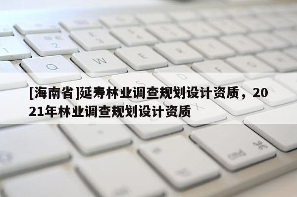 [海南省]延壽林業(yè)調查規(guī)劃設計資質，2021年林業(yè)調查規(guī)劃設計資質