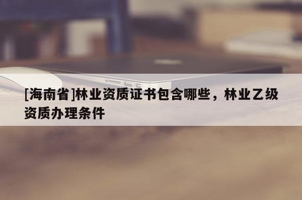 [海南省]林業(yè)資質(zhì)證書包含哪些，林業(yè)乙級(jí)資質(zhì)辦理?xiàng)l件