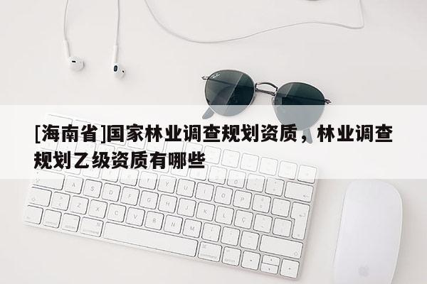 [海南省]國(guó)家林業(yè)調(diào)查規(guī)劃資質(zhì)，林業(yè)調(diào)查規(guī)劃乙級(jí)資質(zhì)有哪些