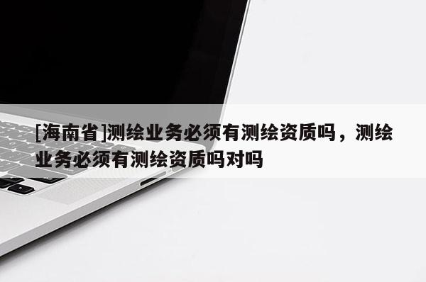 [海南省]測繪業(yè)務(wù)必須有測繪資質(zhì)嗎，測繪業(yè)務(wù)必須有測繪資質(zhì)嗎對嗎