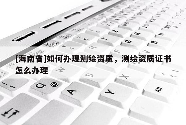 [海南省]如何辦理測繪資質(zhì)，測繪資質(zhì)證書怎么辦理