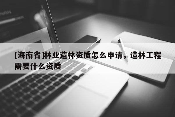 [海南省]林業(yè)造林資質(zhì)怎么申請，造林工程需要什么資質(zhì)