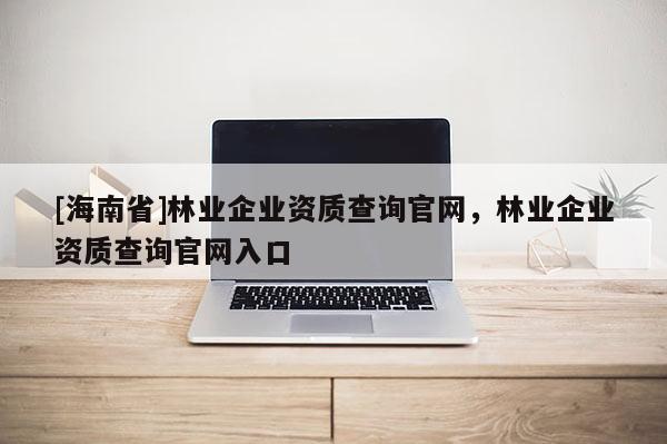 [海南省]林業(yè)企業(yè)資質(zhì)查詢官網(wǎng)，林業(yè)企業(yè)資質(zhì)查詢官網(wǎng)入口