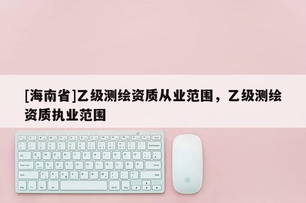 [海南省]乙級(jí)測(cè)繪資質(zhì)從業(yè)范圍，乙級(jí)測(cè)繪資質(zhì)執(zhí)業(yè)范圍