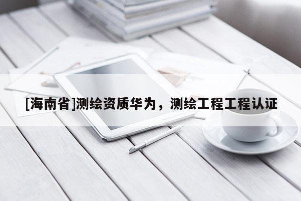 [海南省]測繪資質(zhì)華為，測繪工程工程認證