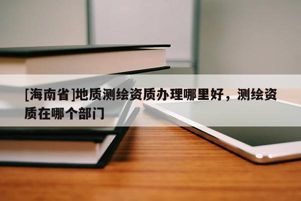 [海南省]地質(zhì)測(cè)繪資質(zhì)辦理哪里好，測(cè)繪資質(zhì)在哪個(gè)部門(mén)
