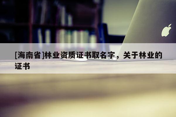 [海南省]林業(yè)資質證書取名字，關于林業(yè)的證書