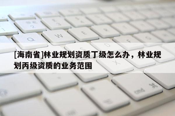 [海南省]林業(yè)規(guī)劃資質(zhì)丁級(jí)怎么辦，林業(yè)規(guī)劃丙級(jí)資質(zhì)的業(yè)務(wù)范圍