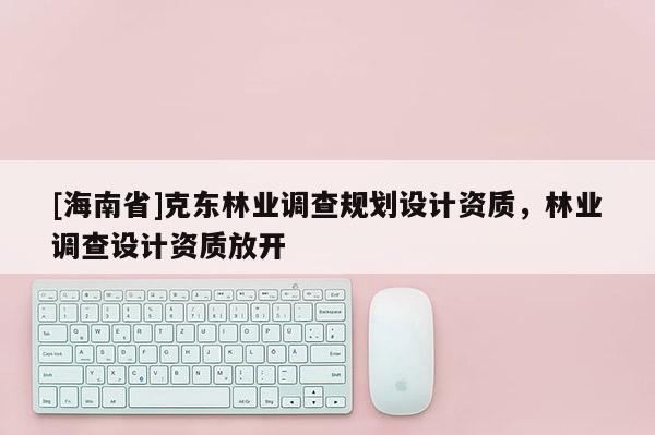 [海南省]克東林業(yè)調(diào)查規(guī)劃設(shè)計(jì)資質(zhì)，林業(yè)調(diào)查設(shè)計(jì)資質(zhì)放開(kāi)