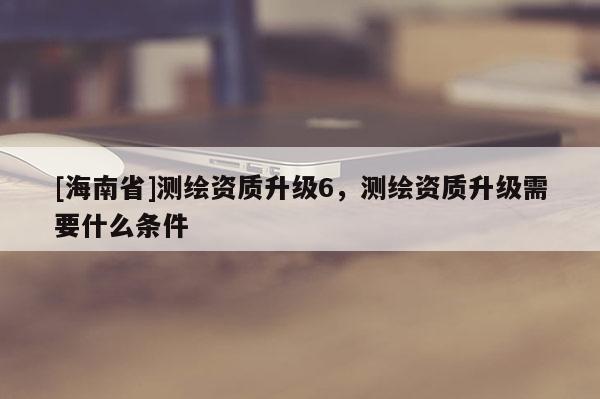 [海南省]測繪資質(zhì)升級6，測繪資質(zhì)升級需要什么條件