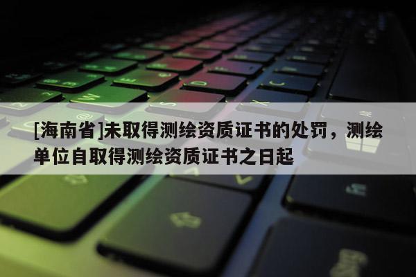 [海南省]未取得測繪資質(zhì)證書的處罰，測繪單位自取得測繪資質(zhì)證書之日起