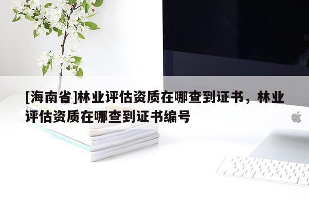 [海南省]林業(yè)評(píng)估資質(zhì)在哪查到證書，林業(yè)評(píng)估資質(zhì)在哪查到證書編號(hào)