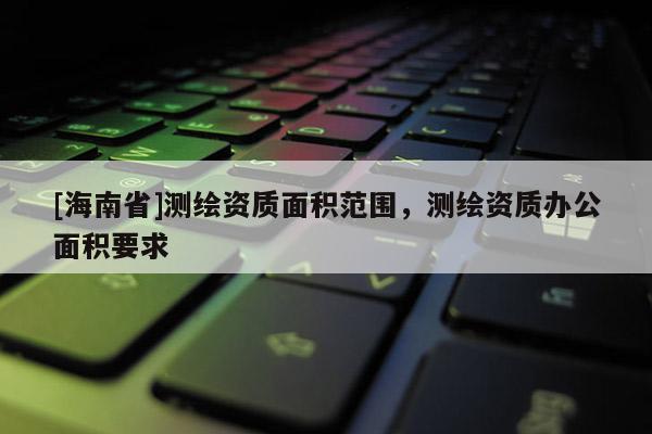 [海南省]測繪資質(zhì)面積范圍，測繪資質(zhì)辦公面積要求