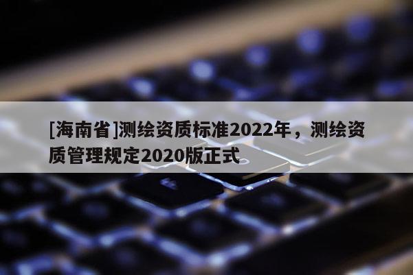[海南省]測(cè)繪資質(zhì)標(biāo)準(zhǔn)2022年，測(cè)繪資質(zhì)管理規(guī)定2020版正式