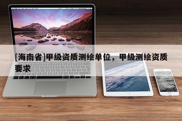 [海南省]甲級資質(zhì)測繪單位，甲級測繪資質(zhì)要求
