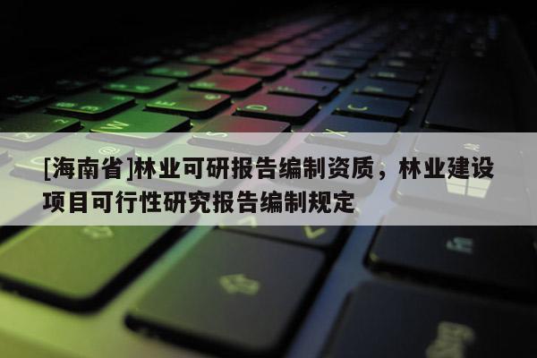 [海南省]林業(yè)可研報告編制資質(zhì)，林業(yè)建設(shè)項目可行性研究報告編制規(guī)定