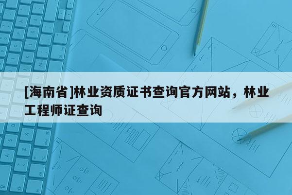 [海南省]林業(yè)資質(zhì)證書查詢官方網(wǎng)站，林業(yè)工程師證查詢