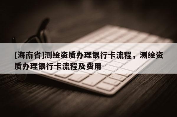 [海南省]測繪資質辦理銀行卡流程，測繪資質辦理銀行卡流程及費用