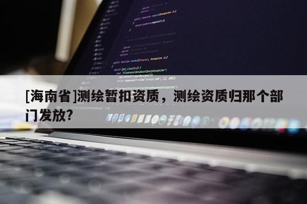 [海南省]測(cè)繪暫扣資質(zhì)，測(cè)繪資質(zhì)歸那個(gè)部門發(fā)放?