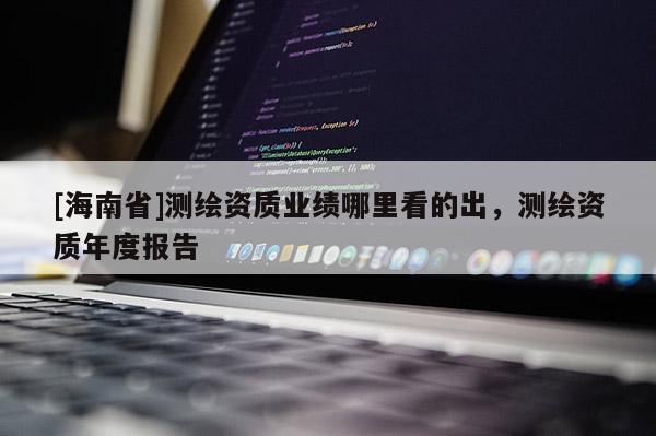 [海南省]測繪資質(zhì)業(yè)績哪里看的出，測繪資質(zhì)年度報告