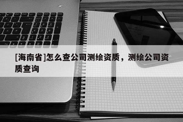 [海南省]怎么查公司測(cè)繪資質(zhì)，測(cè)繪公司資質(zhì)查詢