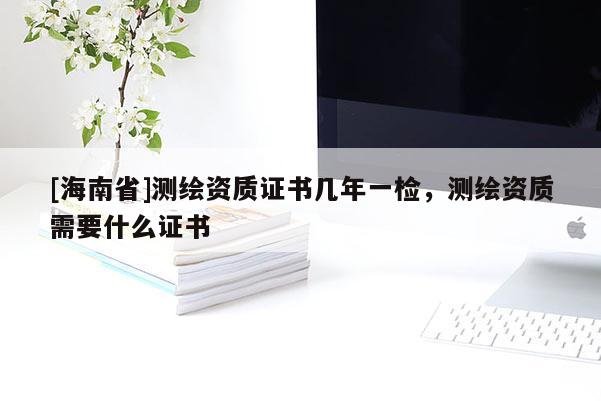 [海南省]測繪資質(zhì)證書幾年一檢，測繪資質(zhì)需要什么證書